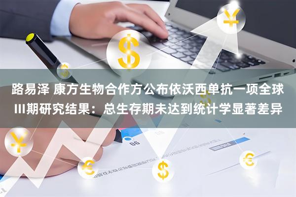 路易泽 康方生物合作方公布依沃西单抗一项全球Ⅲ期研究结果：总生存期未达到统计学显著差异