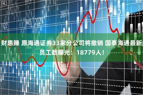 财惠赚 原海通证券33家分公司将撤销 国泰海通最新员工数曝光：18779人！