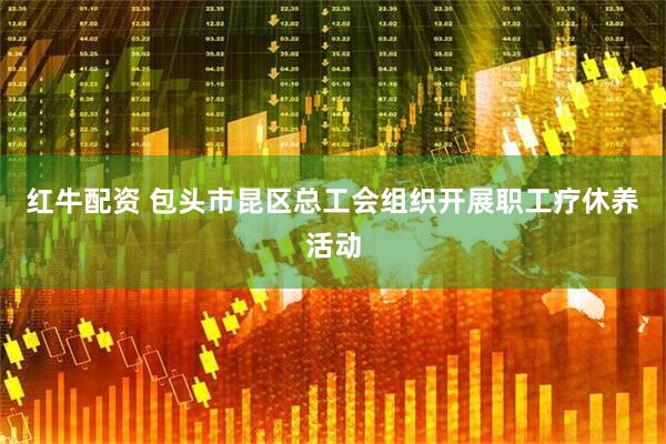 红牛配资 包头市昆区总工会组织开展职工疗休养活动