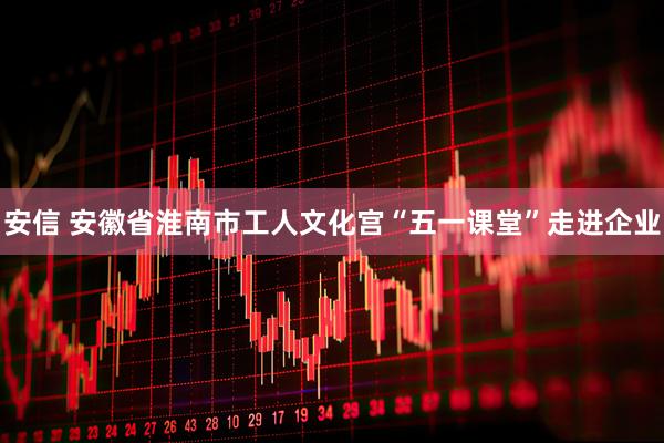 安信 安徽省淮南市工人文化宫“五一课堂”走进企业