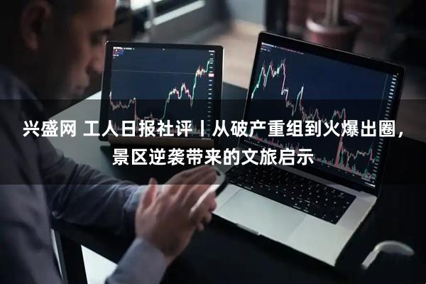 兴盛网 工人日报社评丨从破产重组到火爆出圈，景区逆袭带来的文旅启示