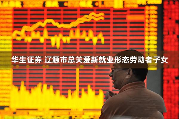华生证券 辽源市总关爱新就业形态劳动者子女