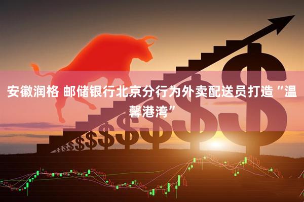 安徽润格 邮储银行北京分行为外卖配送员打造“温馨港湾”