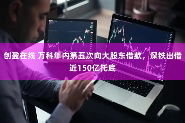 创盈在线 万科年内第五次向大股东借款，深铁出借近150亿托底