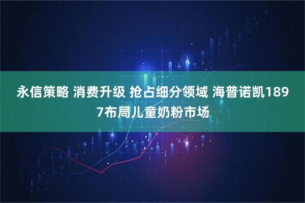 永信策略 消费升级 抢占细分领域 海普诺凯1897布局儿童奶粉市场