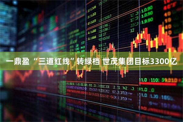 一鼎盈 “三道红线”转绿档 世茂集团目标3300亿