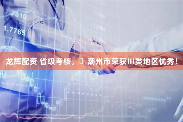 龙辉配资 省级考核，‌潮州市荣获Ⅲ类地区优秀！