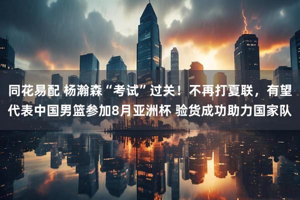 同花易配 杨瀚森“考试”过关！不再打夏联，有望代表中国男篮参加8月亚洲杯 验货成功助力国家队