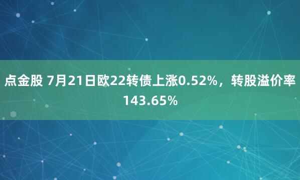 点金股 7月21日欧22转债上涨0.52%，转股溢价率143.65%