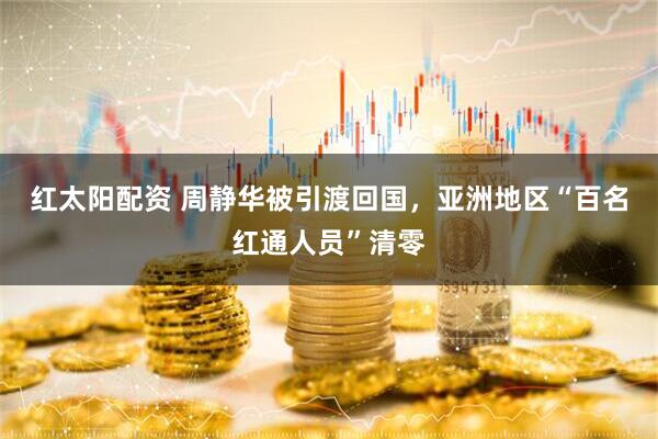 红太阳配资 周静华被引渡回国，亚洲地区“百名红通人员”清零