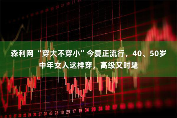 森利网 “穿大不穿小”今夏正流行，40、50岁中年女人这样穿，高级又时髦