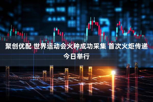 聚创优配 世界运动会火种成功采集 首次火炬传递今日举行