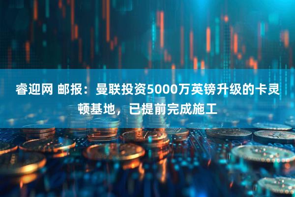 睿迎网 邮报：曼联投资5000万英镑升级的卡灵顿基地，已提前完成施工
