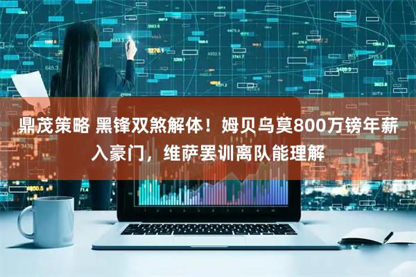 鼎茂策略 黑锋双煞解体！姆贝乌莫800万镑年薪入豪门，维萨罢训离队能理解