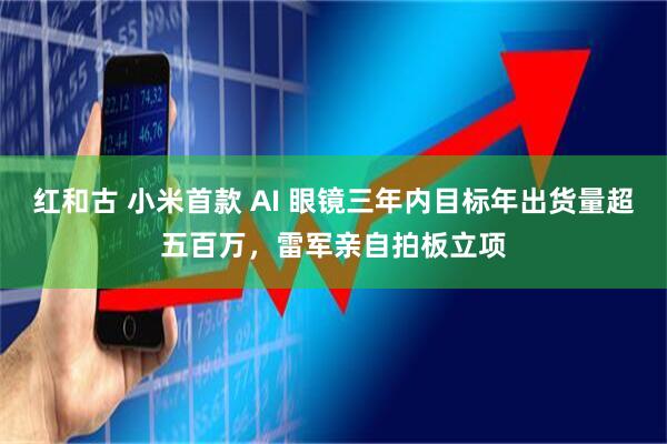 红和古 小米首款 AI 眼镜三年内目标年出货量超五百万，雷军亲自拍板立项