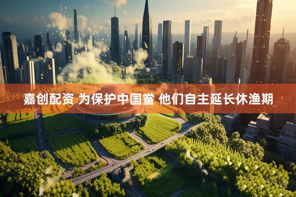 嘉创配资 为保护中国鲎 他们自主延长休渔期