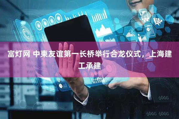 富灯网 中柬友谊第一长桥举行合龙仪式，上海建工承建