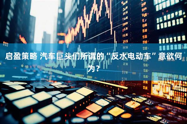 启盈策略 汽车巨头们所谓的“反水电动车”意欲何为？