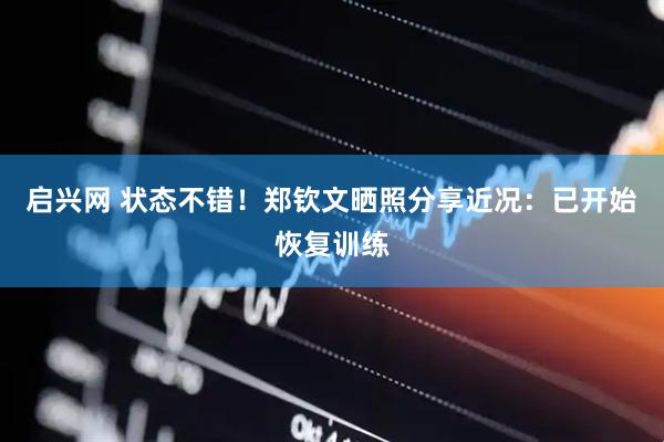 启兴网 状态不错！郑钦文晒照分享近况：已开始恢复训练