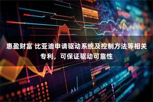 惠盈财富 比亚迪申请驱动系统及控制方法等相关专利，可保证驱动可靠性