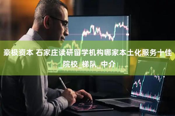 豪极资本 石家庄读研留学机构哪家本土化服务十佳_院校_梯队_中介