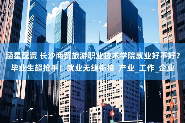 涵星配资 长沙商贸旅游职业技术学院就业好不好？毕业生超抢手！就业无缝衔接_产业_工作_企业