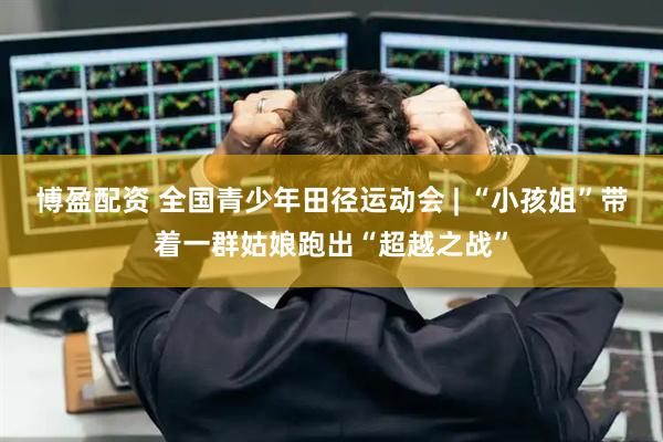 博盈配资 全国青少年田径运动会 | “小孩姐”带着一群姑娘跑出“超越之战”