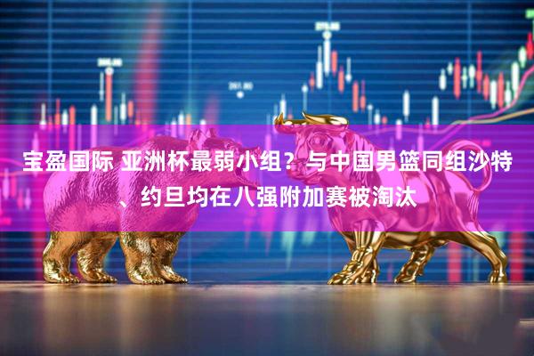 宝盈国际 亚洲杯最弱小组？与中国男篮同组沙特、约旦均在八强附加赛被淘汰