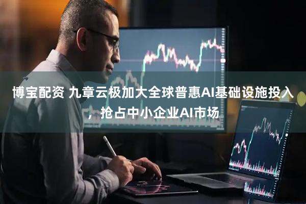 博宝配资 九章云极加大全球普惠AI基础设施投入，抢占中小企业AI市场