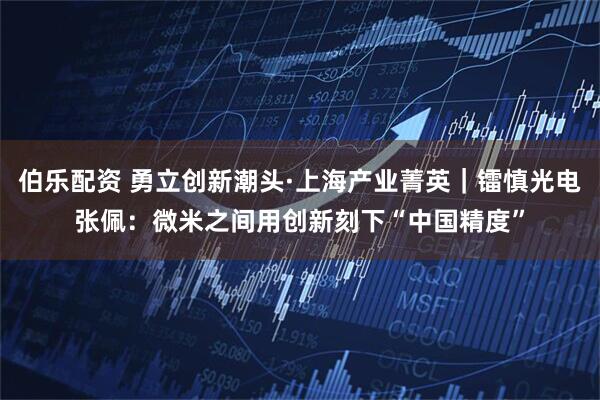伯乐配资 勇立创新潮头·上海产业菁英｜镭慎光电张佩：微米之间用创新刻下“中国精度”