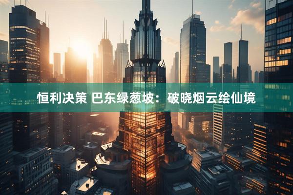 恒利决策 巴东绿葱坡：破晓烟云绘仙境