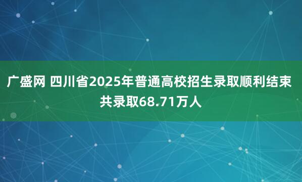 广盛网 四川省2025年普通高校招生录取顺利结束 共录取68.71万人