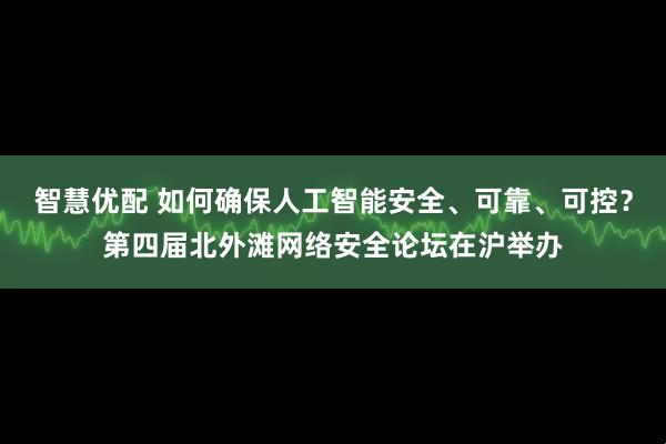 智慧优配 如何确保人工智能安全、可靠、可控？第四届北外滩网络安全论坛在沪举办