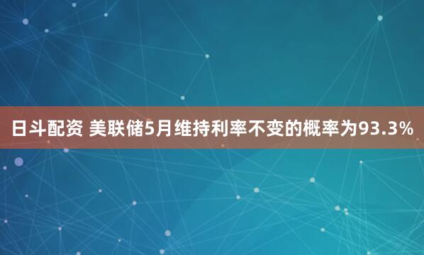 日斗配资 美联储5月维持利率不变的概率为93.3%