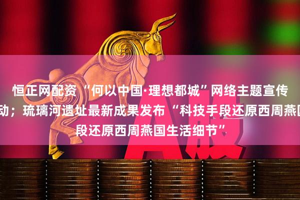 恒正网配资 “何以中国·理想都城”网络主题宣传活动在京启动；琉璃河遗址最新成果发布 “科技手段还原西周燕国生活细节”