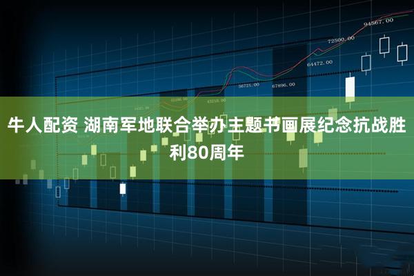牛人配资 湖南军地联合举办主题书画展纪念抗战胜利80周年