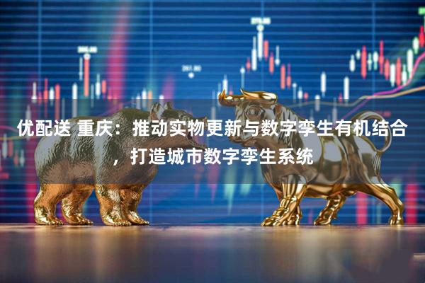 优配送 重庆：推动实物更新与数字孪生有机结合，打造城市数字孪生系统