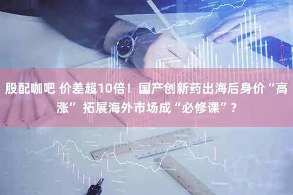 股配咖吧 价差超10倍！国产创新药出海后身价“高涨” 拓展海外市场成“必修课”？