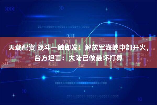 天载配资 战斗一触即发！解放军海峡中部开火，台方坦言：大陆已做最坏打算