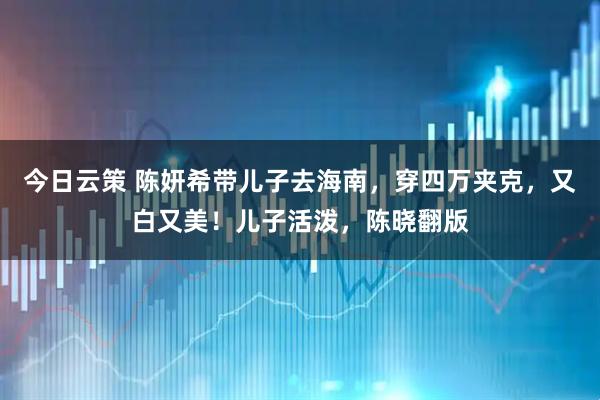 今日云策 陈妍希带儿子去海南，穿四万夹克，又白又美！儿子活泼，陈晓翻版