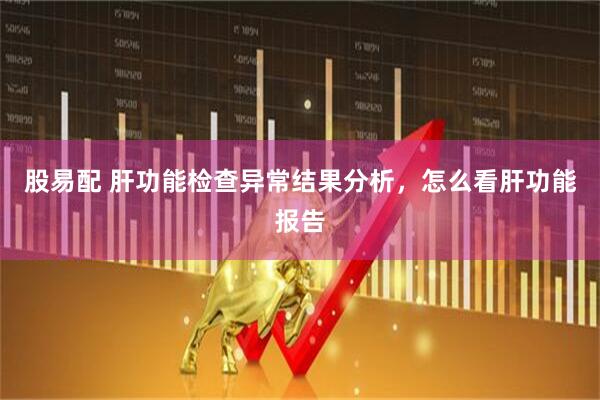 股易配 肝功能检查异常结果分析,怎么看肝功能报告