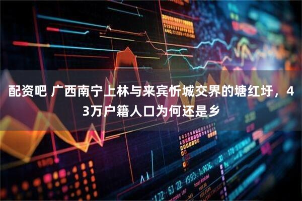 配资吧 广西南宁上林与来宾忻城交界的塘红圩，43万户籍人口为何还是乡