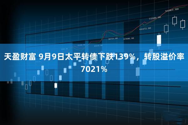 天盈财富 9月9日太平转债下跌139%，转股溢价率7021%