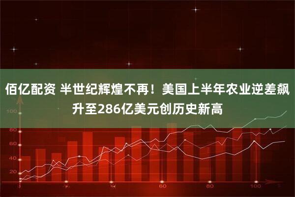 佰亿配资 半世纪辉煌不再！美国上半年农业逆差飙升至286亿美元创历史新高