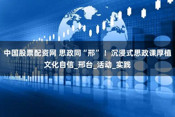 中国股票配资网 思政同“邢” ！沉浸式思政课厚植文化自信_邢台_活动_实践