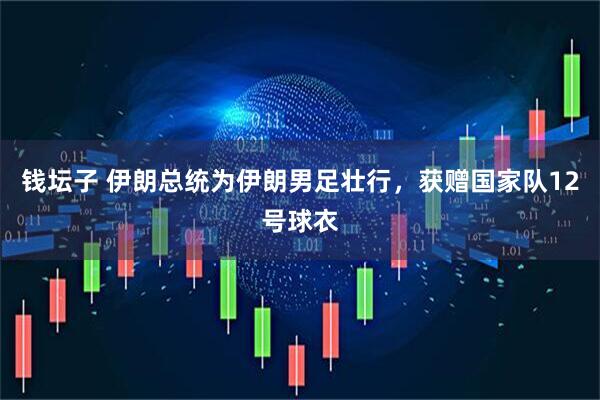 钱坛子 伊朗总统为伊朗男足壮行，获赠国家队12号球衣