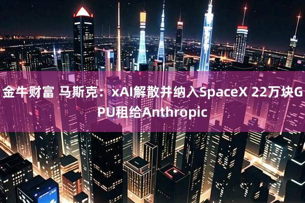 金牛财富 马斯克：xAI解散并纳入SpaceX 22万块GPU租给Anthropic