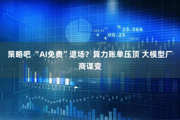 策略吧 “AI免费”退场？算力账单压顶 大模型厂商谋变