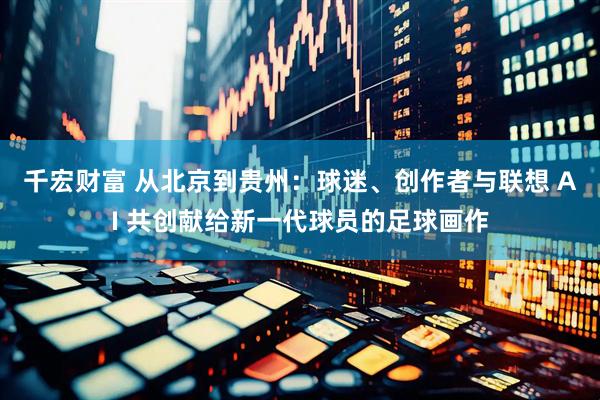 千宏财富 从北京到贵州：球迷、创作者与联想 AI 共创献给新一代球员的足球画作