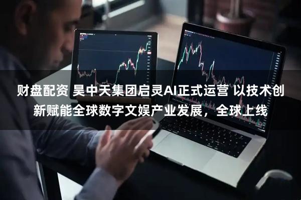 财盘配资 昊中天集团启灵AI正式运营 以技术创新赋能全球数字文娱产业发展，全球上线